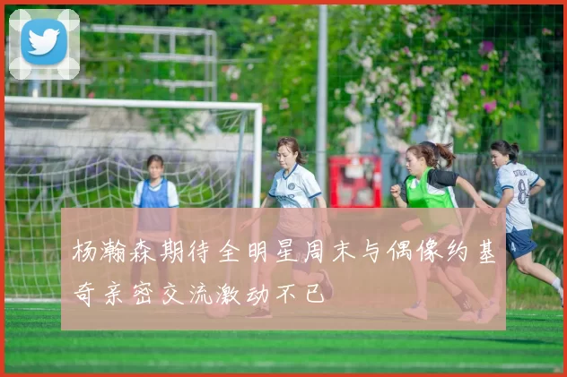 杨瀚森期待全明星周末与偶像约基奇亲密交流激动不已