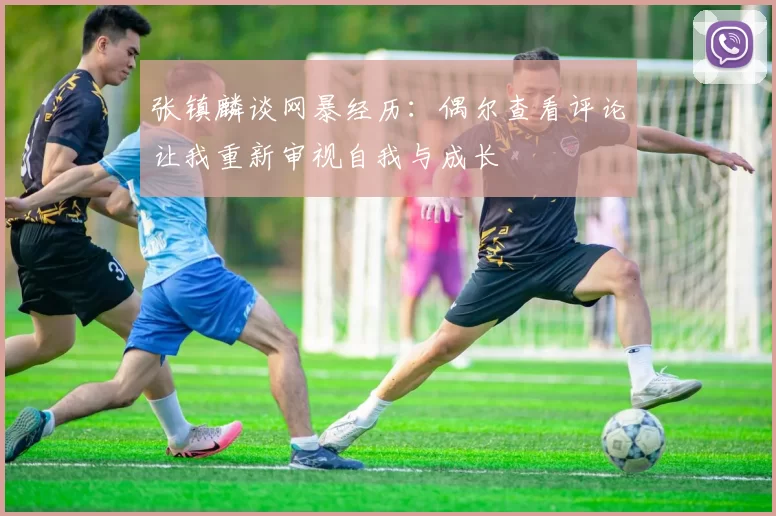 张镇麟谈网暴经历：偶尔查看评论让我重新审视自我与成长