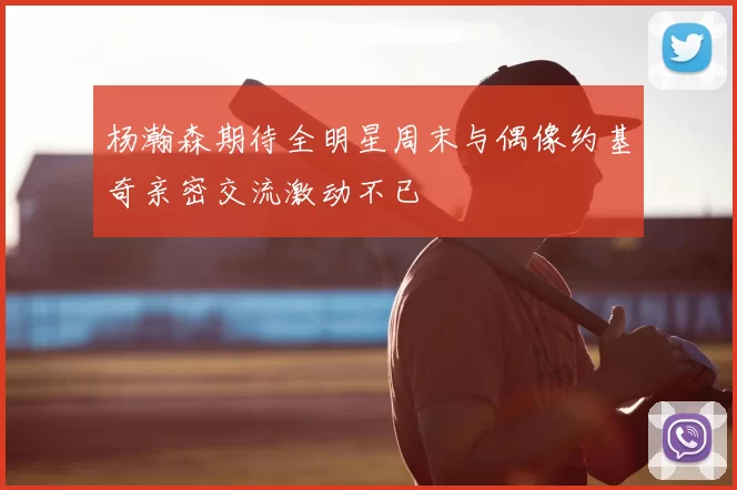 杨瀚森期待全明星周末与偶像约基奇亲密交流激动不已