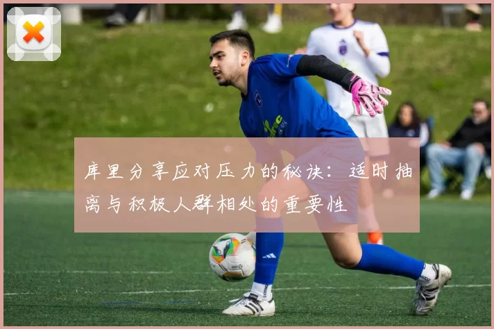 库里分享应对压力的秘诀:适时抽离与积极人群相处的重要性