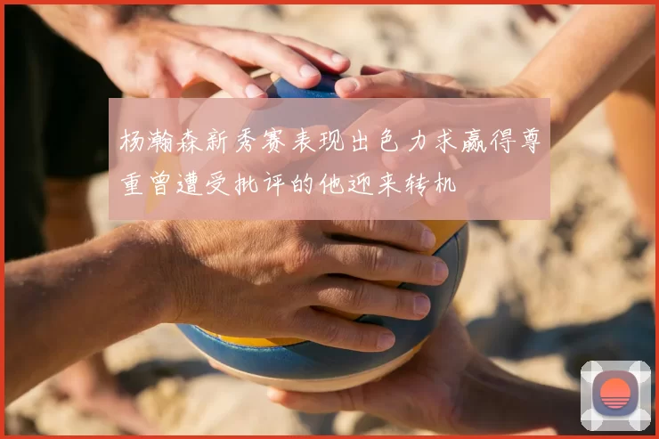 杨瀚森新秀赛表现出色力求赢得尊重曾遭受批评的他迎来转机