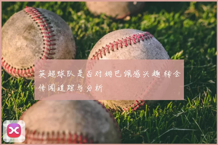 英超球队是否对姆巴佩感兴趣 转会传闻追踪与分析