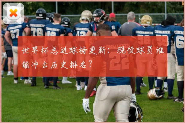 世界杯总进球榜更新：现役球员谁能冲击历史排名？