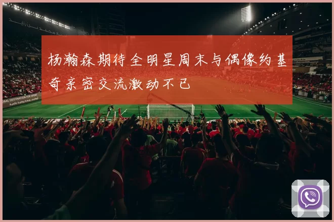 杨瀚森期待全明星周末与偶像约基奇亲密交流激动不已