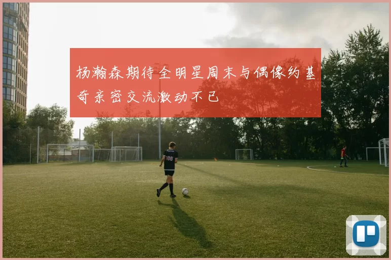 杨瀚森期待全明星周末与偶像约基奇亲密交流激动不已