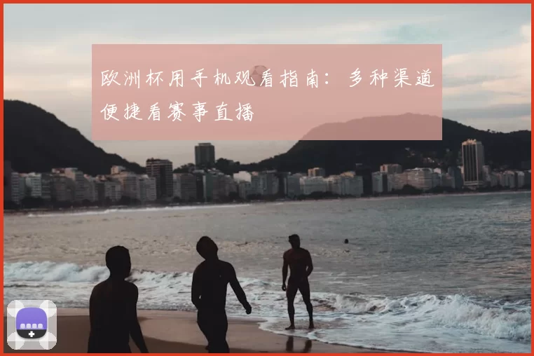 欧洲杯用手机观看指南:多种渠道便捷看赛事直播