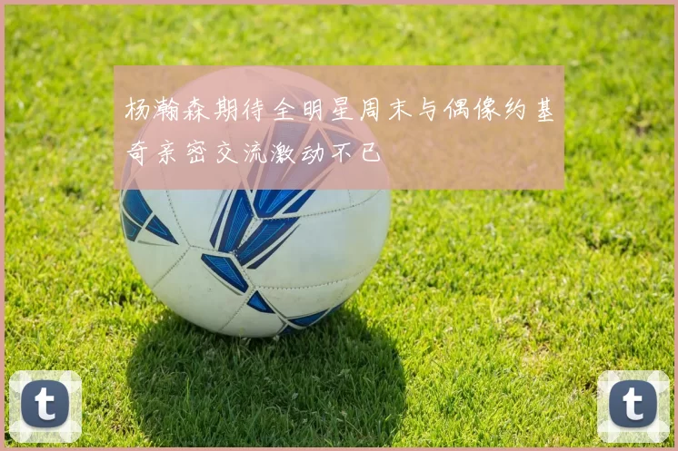 杨瀚森期待全明星周末与偶像约基奇亲密交流激动不已