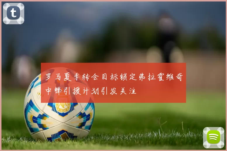 罗马夏季转会目标锁定弗拉霍维奇中锋引援计划引发关注