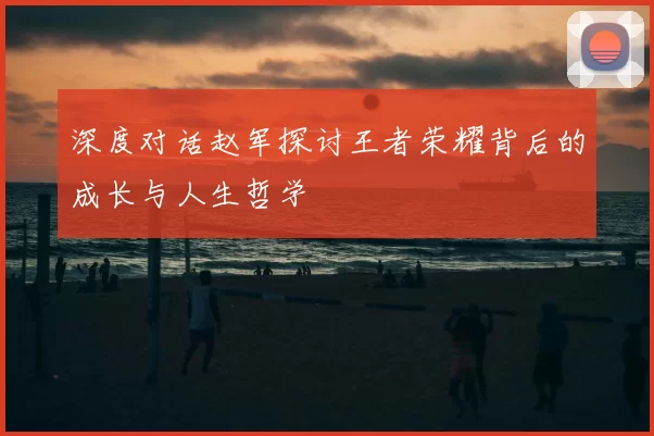 深度对话赵军探讨王者荣耀背后的成长与人生哲学