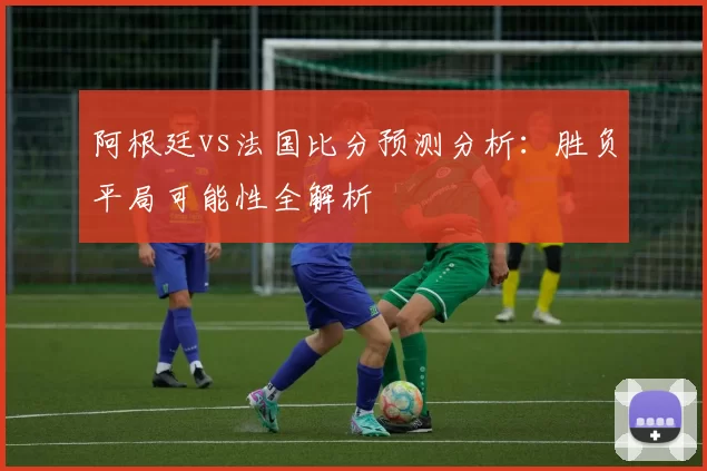阿根廷vs法国比分预测分析:胜负平局可能性全解析