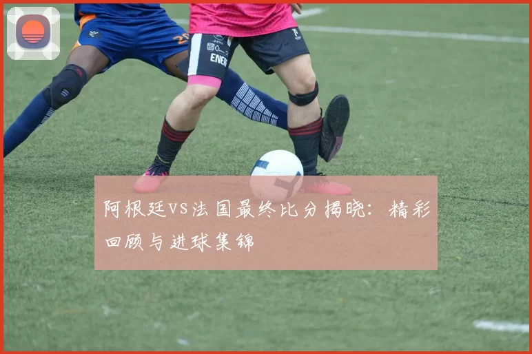 阿根廷vs法国最终比分揭晓：精彩回顾与进球集锦