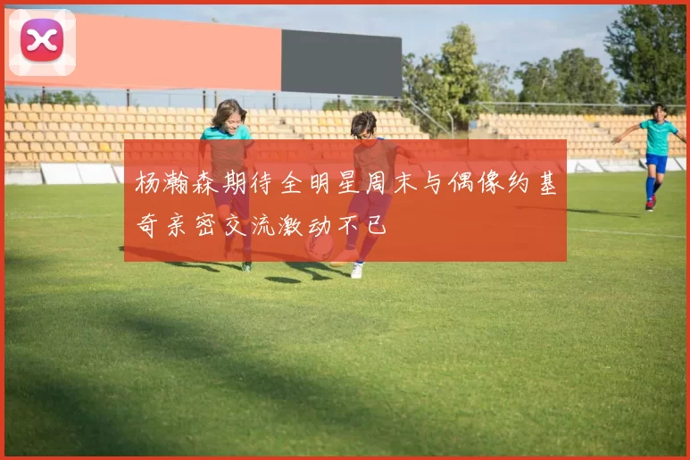 杨瀚森期待全明星周末与偶像约基奇亲密交流激动不已