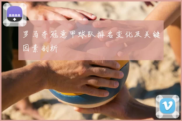 罗马夺冠意甲球队排名变化及关键因素剖析