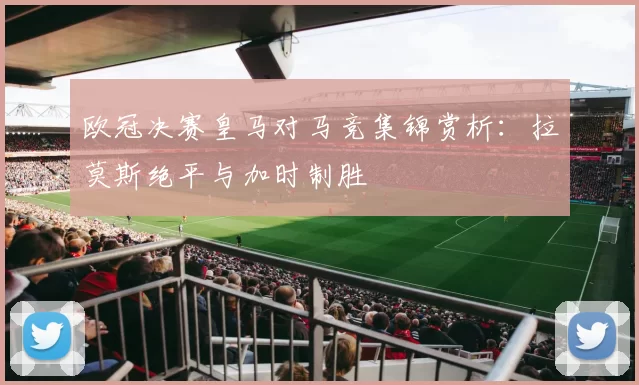 欧冠决赛皇马对马竞集锦赏析：拉莫斯绝平与加时制胜