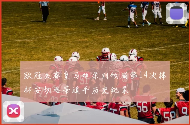 欧冠决赛皇马绝杀利物浦第14次捧杯安切洛蒂追平历史纪录