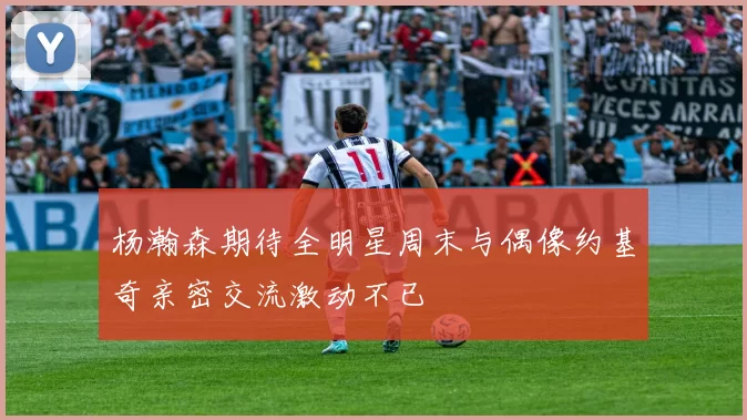 杨瀚森期待全明星周末与偶像约基奇亲密交流激动不已