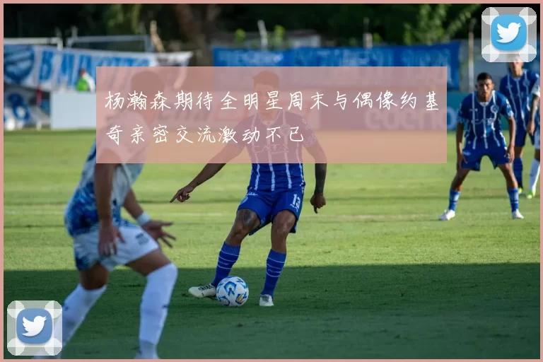 杨瀚森期待全明星周末与偶像约基奇亲密交流激动不已