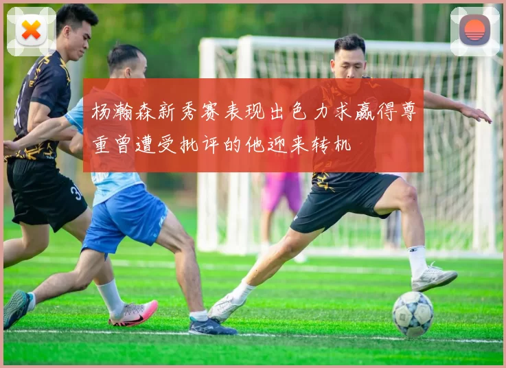 杨瀚森新秀赛表现出色力求赢得尊重曾遭受批评的他迎来转机
