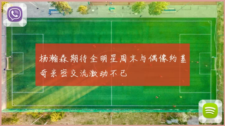 杨瀚森期待全明星周末与偶像约基奇亲密交流激动不已