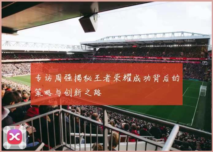 专访周强揭秘王者荣耀成功背后的策略与创新之路