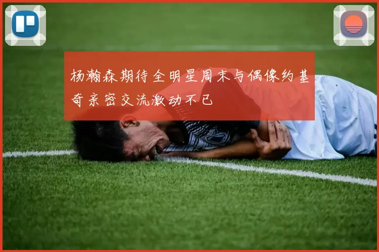 杨瀚森期待全明星周末与偶像约基奇亲密交流激动不已