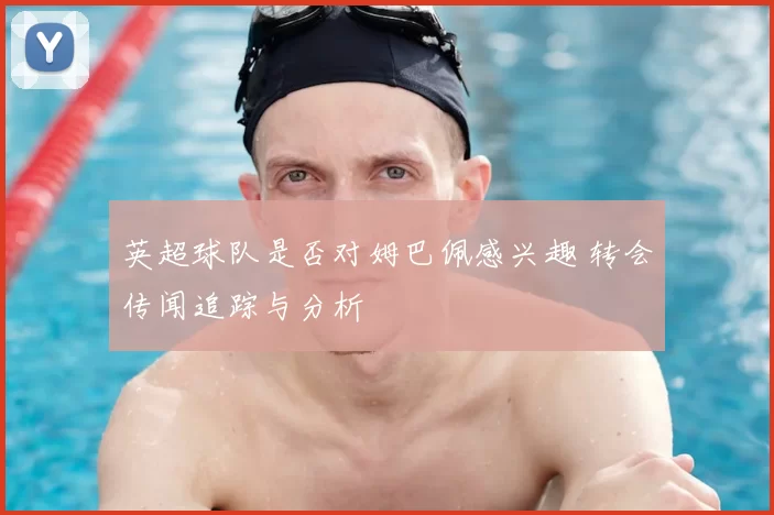英超球队是否对姆巴佩感兴趣 转会传闻追踪与分析