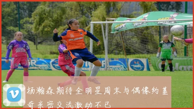 杨瀚森期待全明星周末与偶像约基奇亲密交流激动不已