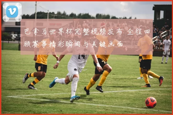 巴拿马世界杯完整视频发布 全程回顾赛事精彩瞬间与关键画面