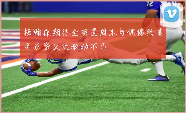 杨瀚森期待全明星周末与偶像约基奇亲密交流激动不已
