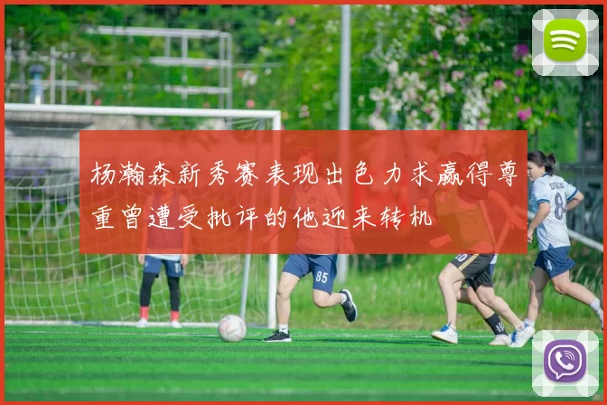 杨瀚森新秀赛表现出色力求赢得尊重曾遭受批评的他迎来转机