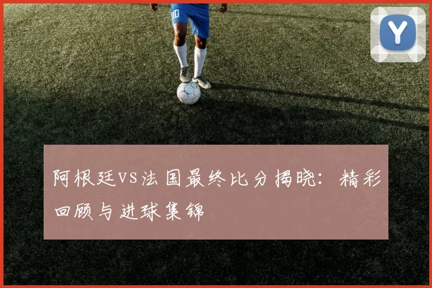 阿根廷vs法国最终比分揭晓：精彩回顾与进球集锦