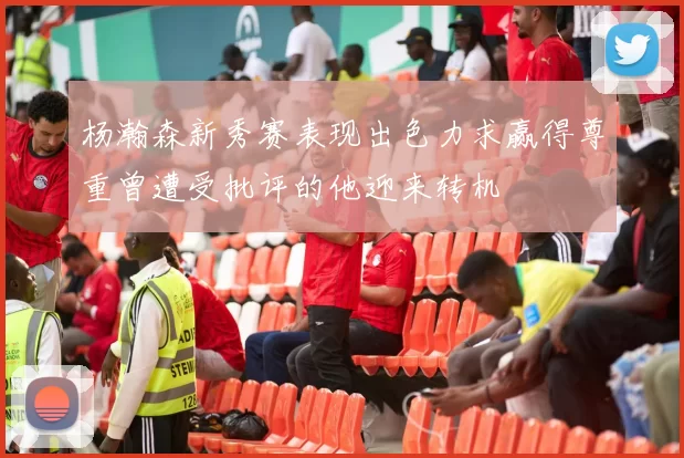 杨瀚森新秀赛表现出色力求赢得尊重曾遭受批评的他迎来转机