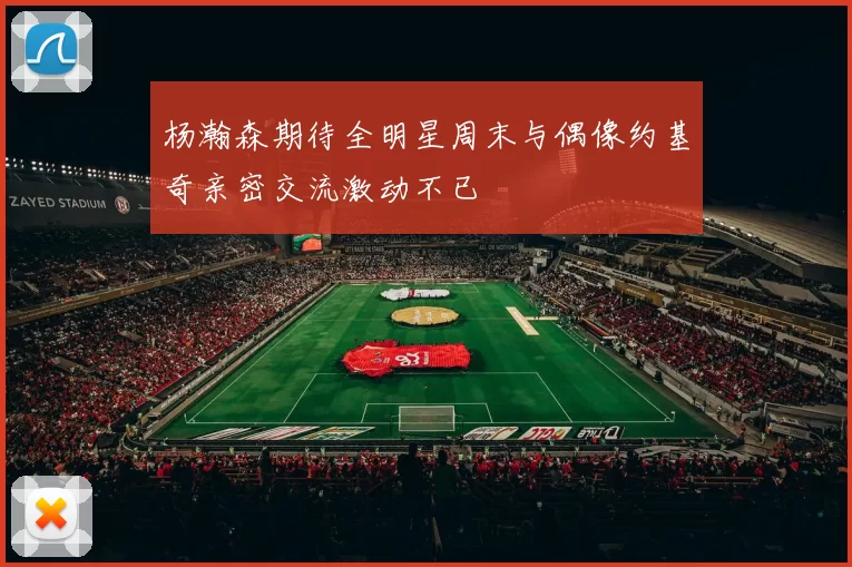 杨瀚森期待全明星周末与偶像约基奇亲密交流激动不已
