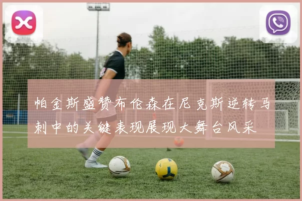 帕金斯盛赞布伦森在尼克斯逆转马刺中的关键表现展现大舞台风采