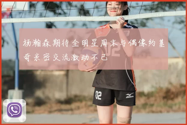 杨瀚森期待全明星周末与偶像约基奇亲密交流激动不已