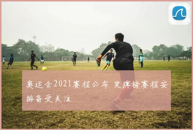 奥运会2021赛程公布 奖牌榜赛程安排备受关注