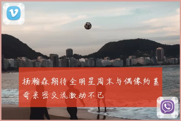 杨瀚森期待全明星周末与偶像约基奇亲密交流激动不已