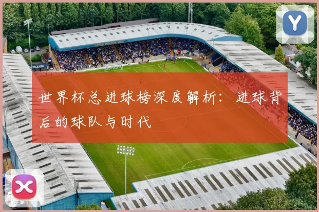 世界杯总进球榜深度解析：进球背后的球队与时代