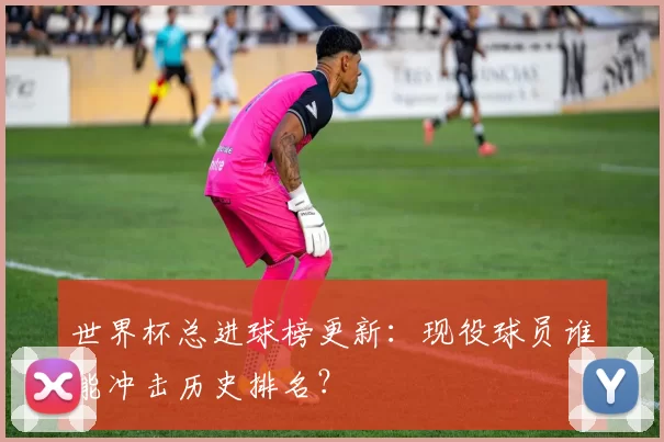 世界杯总进球榜更新：现役球员谁能冲击历史排名？