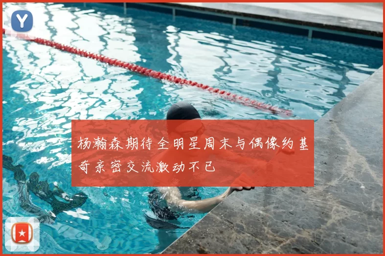 杨瀚森期待全明星周末与偶像约基奇亲密交流激动不已