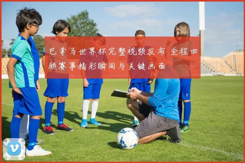巴拿马世界杯完整视频发布 全程回顾赛事精彩瞬间与关键画面