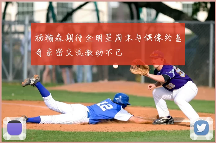 杨瀚森期待全明星周末与偶像约基奇亲密交流激动不已