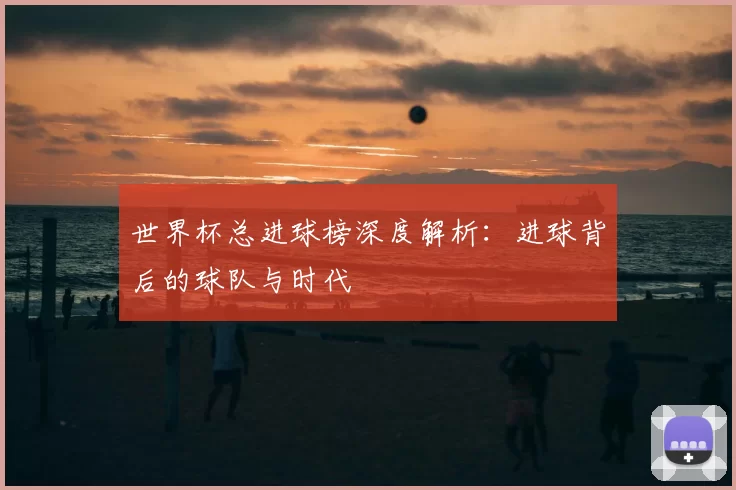 世界杯总进球榜深度解析：进球背后的球队与时代